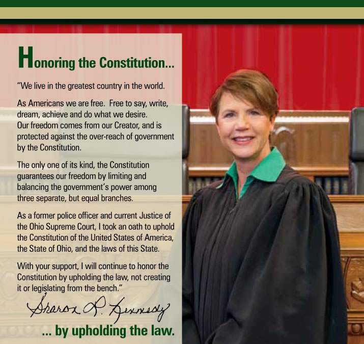 Honoring the Constitution...  We live in the greatest country in the world.  As Americans we are free.  Free to say, write, dream, achieve and do what we desire.  Our freedom dows not come from government.  Our freedom comes from the Constitution.  The only of its kind, the Constitution guarantees our freedom by limiting and balancing the governments power among three separate, but equal branches.  As a former police officer and current Justice of the Ohio Supreme Court, I took an oath to uphold the Constitution of the United States of America, the State of Ohio, and the laws of this State.  With your support, I will continue to honor the Constitution by upholding the law, not creating it or legislating from the bench.  Sharon L. Kennedy  ...by upholding the law.